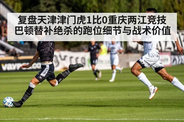 复盘天津津门虎1比0重庆两江竞技 巴顿替补绝杀的跑位细节与战术价值